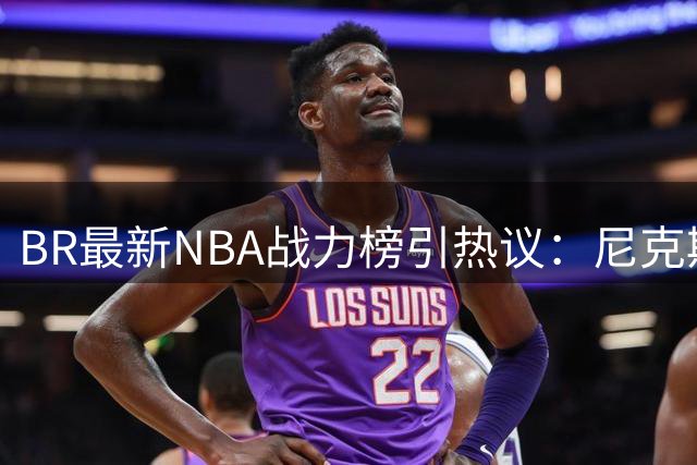 BR最新NBA战力榜引热议：尼克斯居首 76人掉出前五